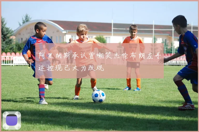 阿里纳斯承认曾嘲笑杰伦布朗左手运控现已大为改观