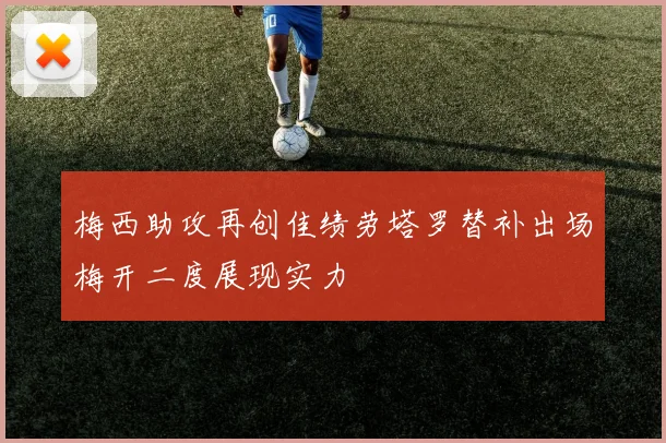 梅西助攻再创佳绩劳塔罗替补出场梅开二度展现实力