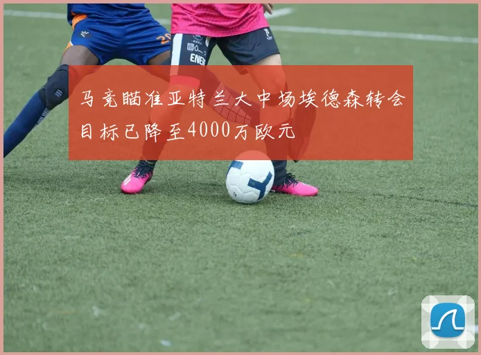 马竞瞄准亚特兰大中场埃德森转会目标已降至4000万欧元