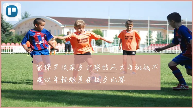 富保罗谈家乡打球的压力与挑战不建议年轻球员在故乡比赛