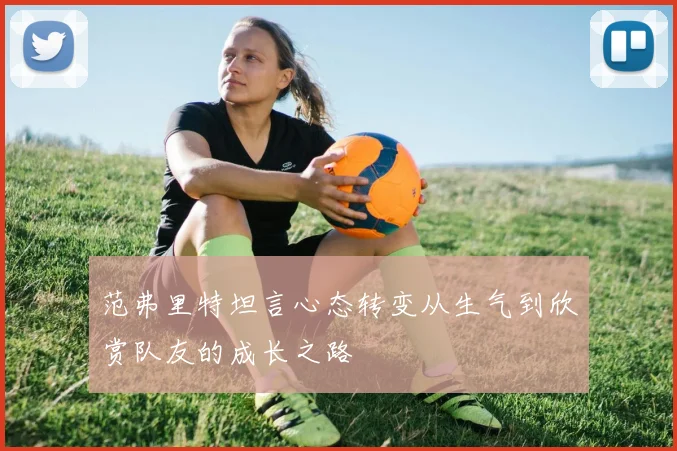 范弗里特坦言心态转变从生气到欣赏队友的成长之路