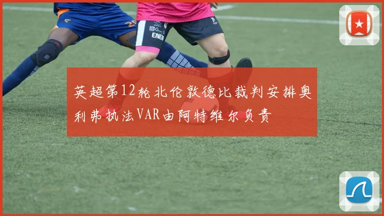 英超第12轮北伦敦德比裁判安排奥利弗执法VAR由阿特维尔负责