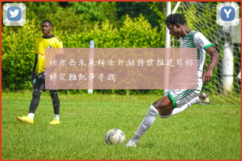 切尔西未来转会计划持续推进目标锁定雅凯争夺战