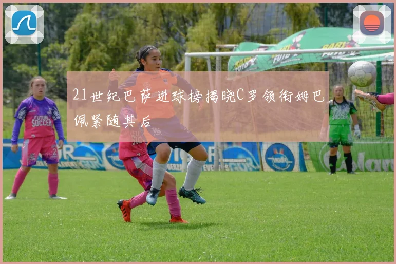 21世纪巴萨进球榜揭晓C罗领衔姆巴佩紧随其后