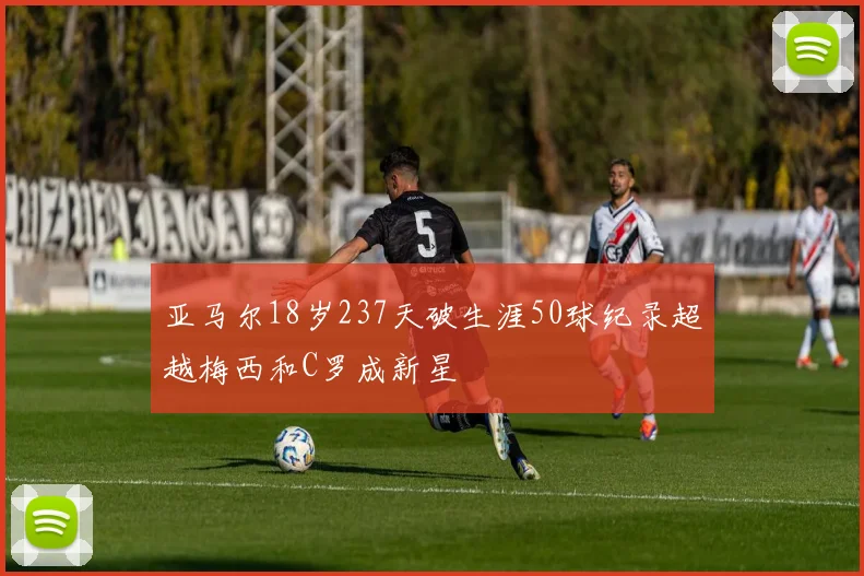 亚马尔18岁237天破生涯50球纪录超越梅西和C罗成新星