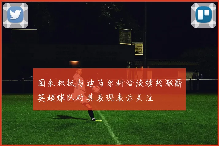 国米积极与迪马尔科洽谈续约涨薪英超球队对其表现表示关注