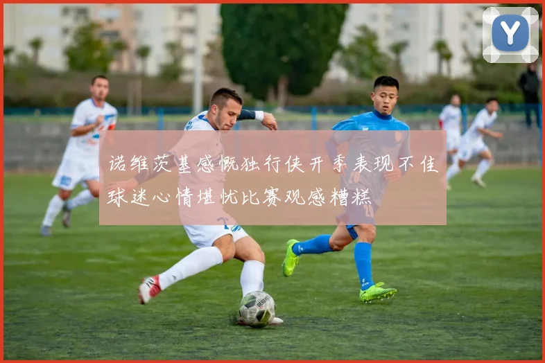 诺维茨基感慨独行侠开季表现不佳球迷心情堪忧比赛观感糟糕