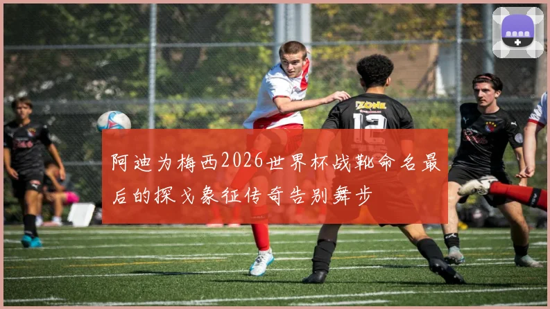 阿迪为梅西2026世界杯战靴命名最后的探戈象征传奇告别舞步