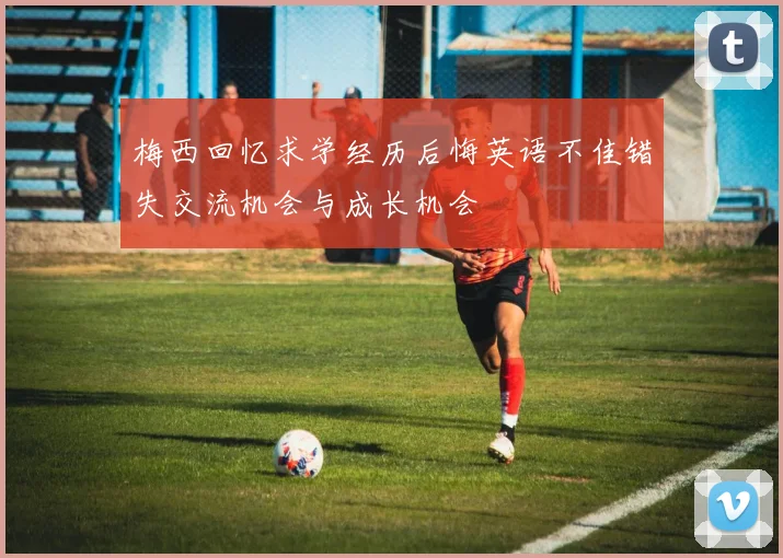 梅西回忆求学经历后悔英语不佳错失交流机会与成长机会