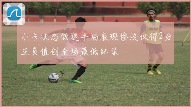 小卡状态低迷半场表现惨淡仅得2分正负值创全场最低纪录