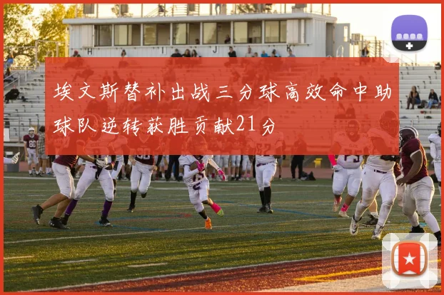 埃文斯替补出战三分球高效命中助球队逆转获胜贡献21分
