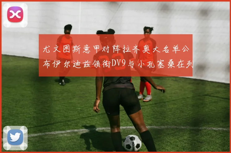 尤文图斯意甲对阵拉齐奥大名单公布伊尔迪兹领衔DV9与小孔塞桑在列