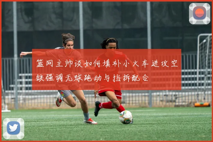 篮网主帅谈如何填补小火车进攻空缺强调无球跑动与挡拆配合
