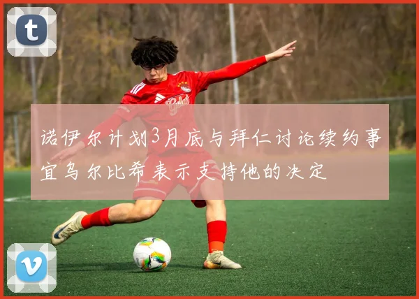 诺伊尔计划3月底与拜仁讨论续约事宜乌尔比希表示支持他的决定