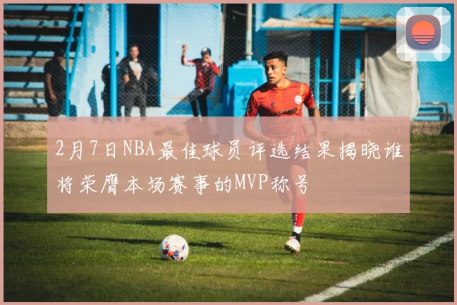 2月7日NBA最佳球员评选结果揭晓谁将荣膺本场赛事的MVP称号