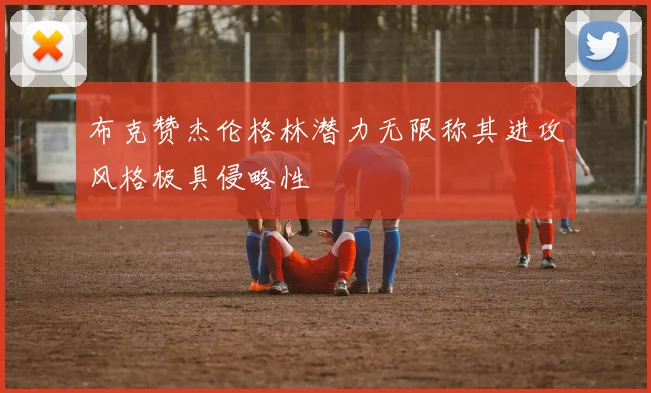 布克赞杰伦格林潜力无限称其进攻风格极具侵略性