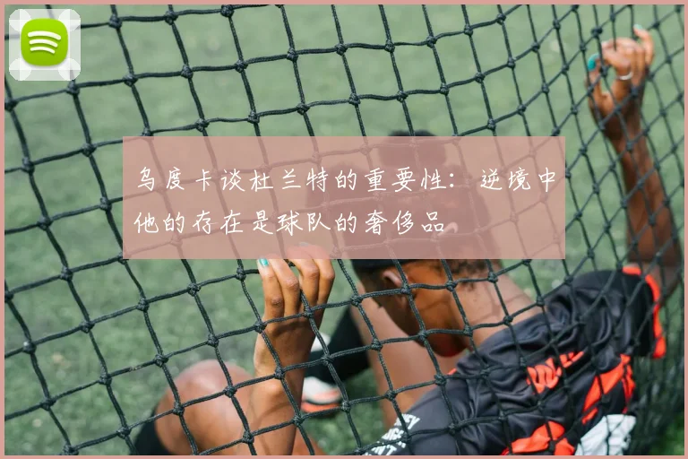 乌度卡谈杜兰特的重要性：逆境中他的存在是球队的奢侈品