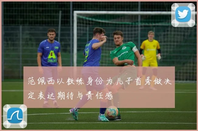 范佩西以教练身份为儿子首秀做决定表达期待与责任感