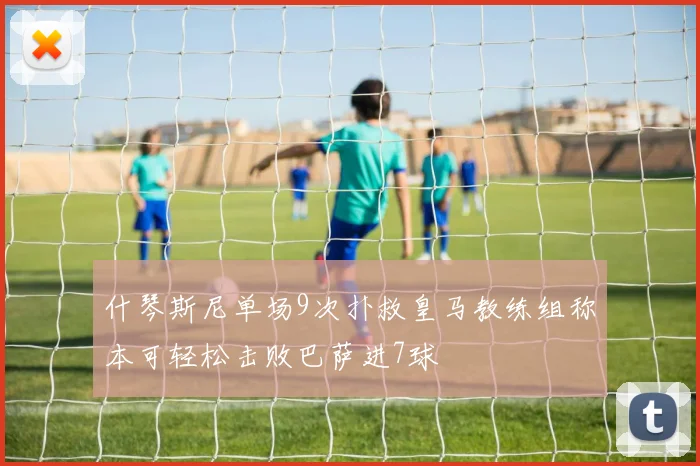 什琴斯尼单场9次扑救皇马教练组称本可轻松击败巴萨进7球