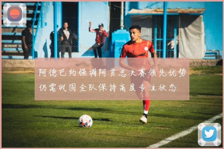 阿德巴约强调阿贾总决赛领先优势仍需巩固全队保持高度专注状态