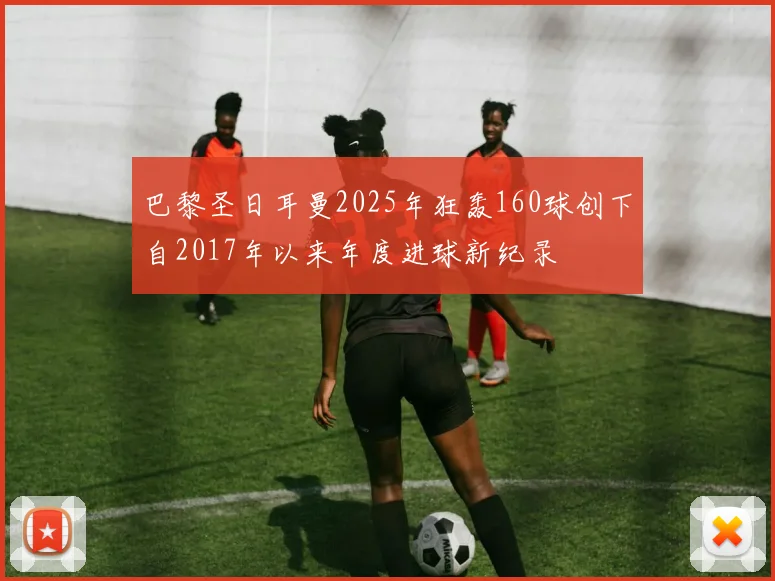 巴黎圣日耳曼2025年狂轰160球创下自2017年以来年度进球新纪录