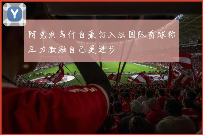 阿克利乌什自豪打入法国队首球称压力激励自己更进步