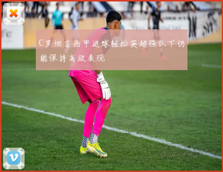 C罗坦言西甲进球轻松英超强队下仍能保持高效表现